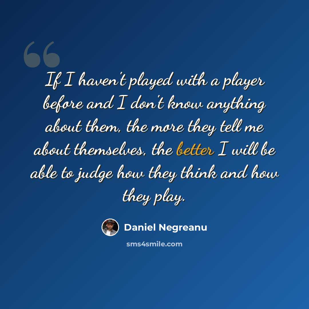 “If I haven't played with a player before and I don't know anything about them, the more they tell me about themselves, the better I will be able to judge how they think and how they play.” quote by Daniel Negreanu