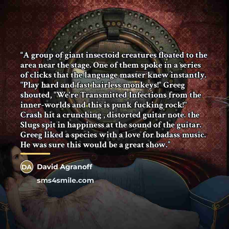 “A group of giant insectoid creatures floated to the area near the stage. One of them spoke in a series of clicks that the language master knew instantly. "Play hard and fast hairless monkeys!" Greeg shouted, "We're Transmitted Infections from the inner-worlds and this is punk fucking rock!" Crash…” quote by David Agranoff