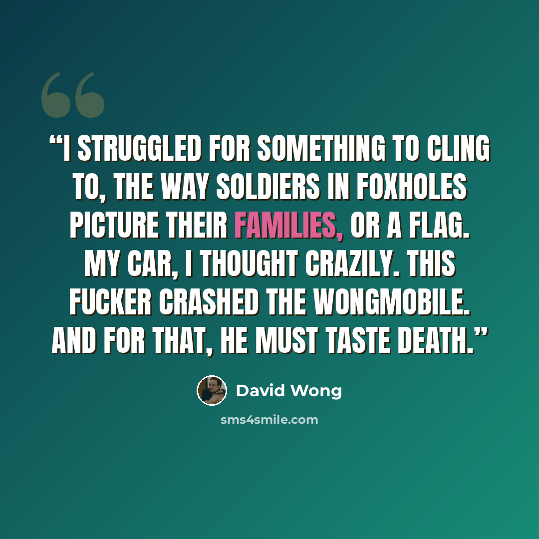 “I struggled for something to cling to, the way soldiers in foxholes picture their families, or a flag. My car, I thought crazily. This fucker crashed the Wongmobile. And for that, he must taste death.” quote by David Wong