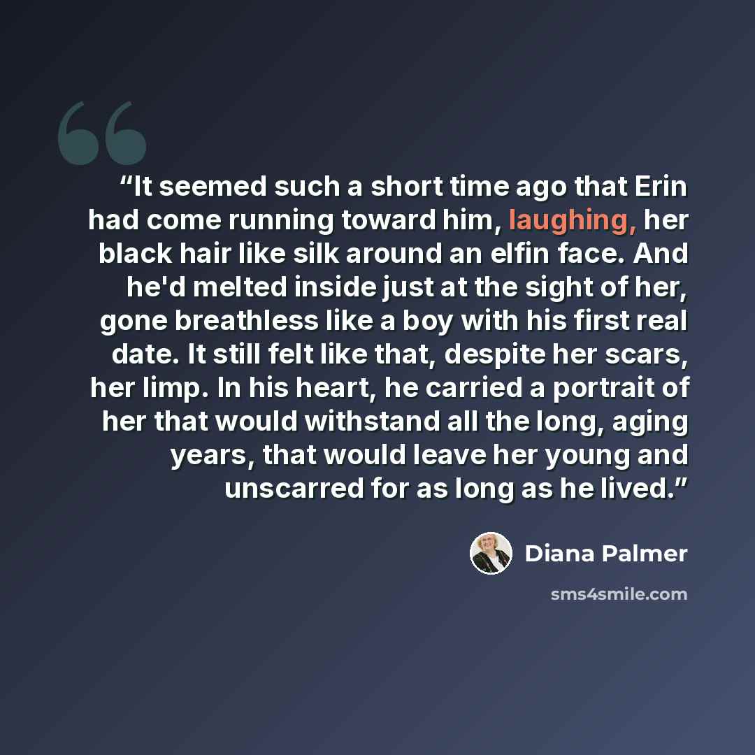 “It seemed such a short time ago that Erin had come running toward him, laughing, her black hair like silk around an elfin face. And he'd melted inside just at the sight of her, gone breathless like a boy with his first real date. It still felt like that, despite her scars, her limp. In his heart…” quote by Diana Palmer