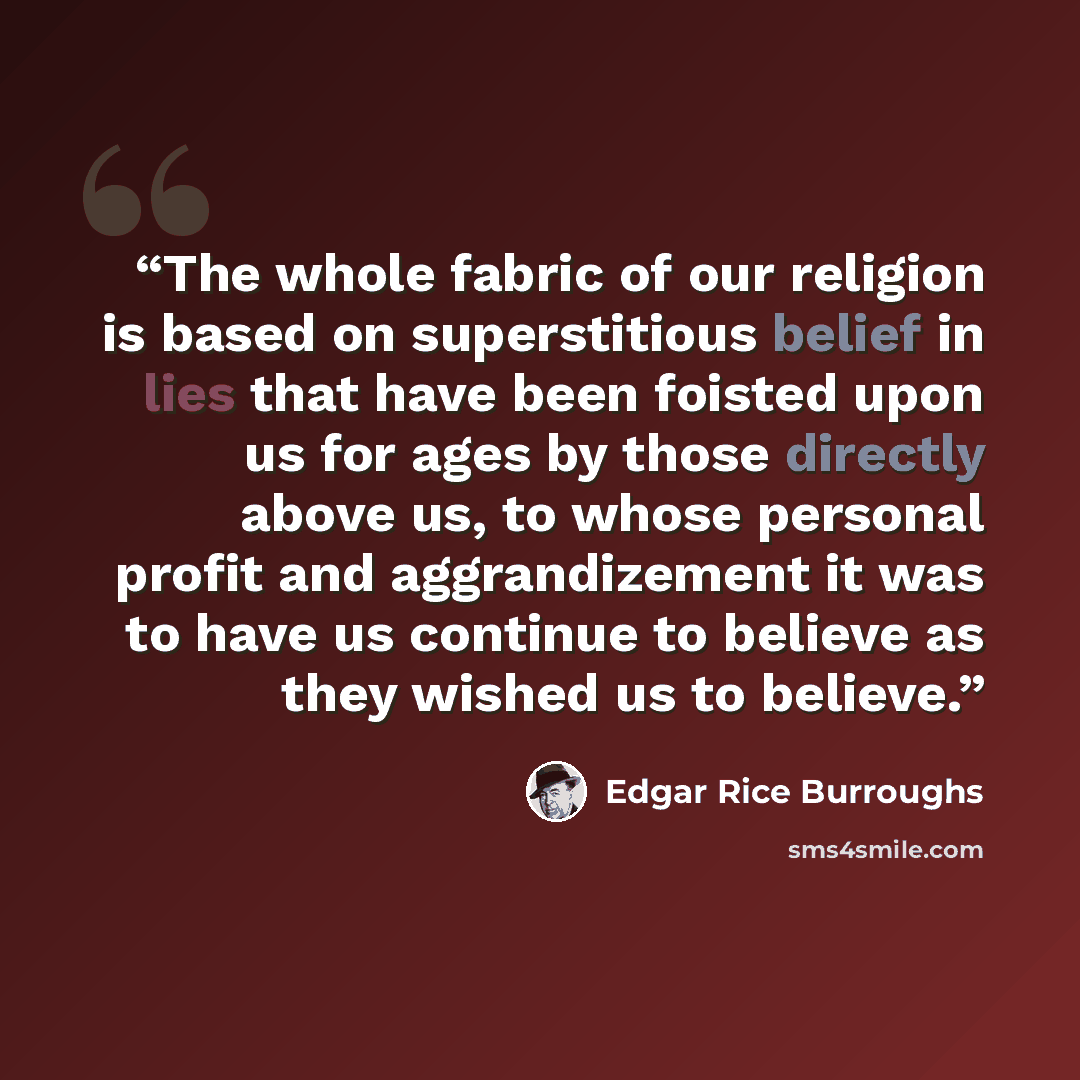 “The whole fabric of our religion is based on superstitious belief in lies that have been foisted upon us for ages by those directly above us, to whose personal profit and aggrandizement it was to have us continue to believe as they wished us to believe.” quote by Edgar Rice Burroughs