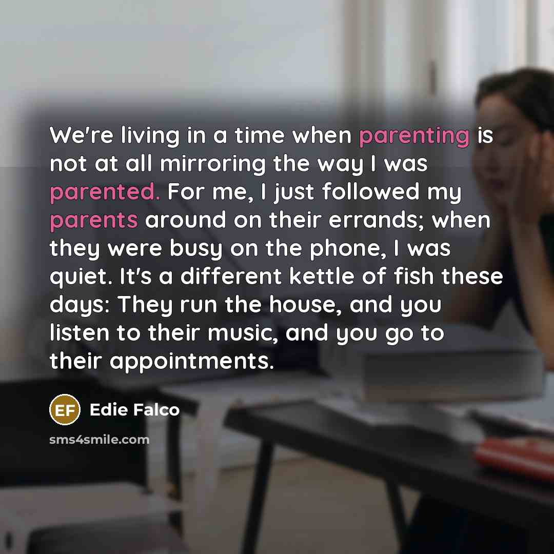 “We're living in a time when parenting is not at all mirroring the way I was parented. For me, I just followed my parents around on their errands; when they were busy on the phone, I was quiet. It's a different kettle of fish these days: They run the house, and you listen to their music, and you go…” quote by Edie Falco