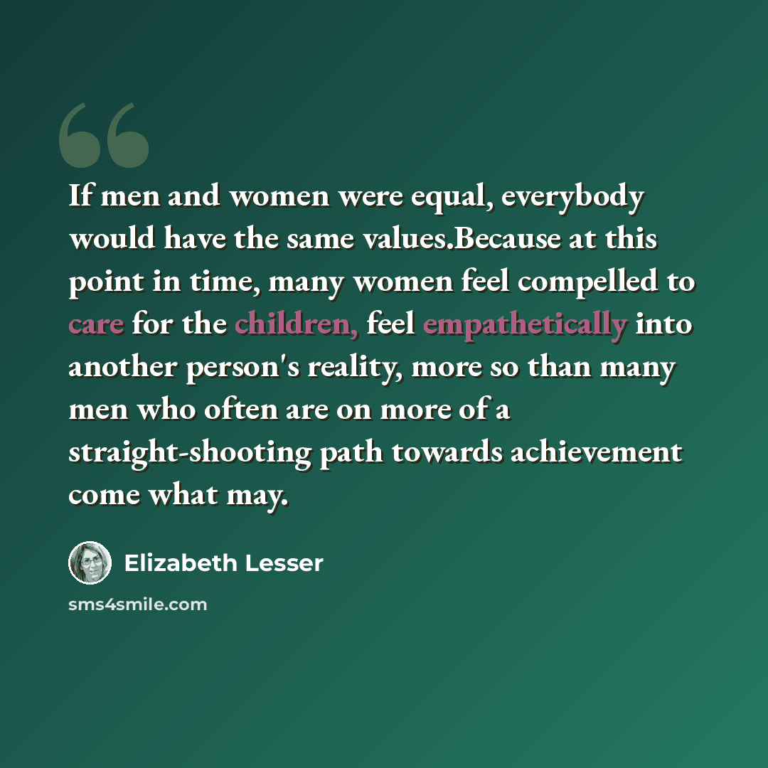 “If men and women were equal, everybody would have the same values.Because at this point in time, many women feel compelled to care for the children, feel empathetically into another person's reality, more so than many men who often are on more of a straight-shooting path towards achievement come…” quote by Elizabeth Lesser