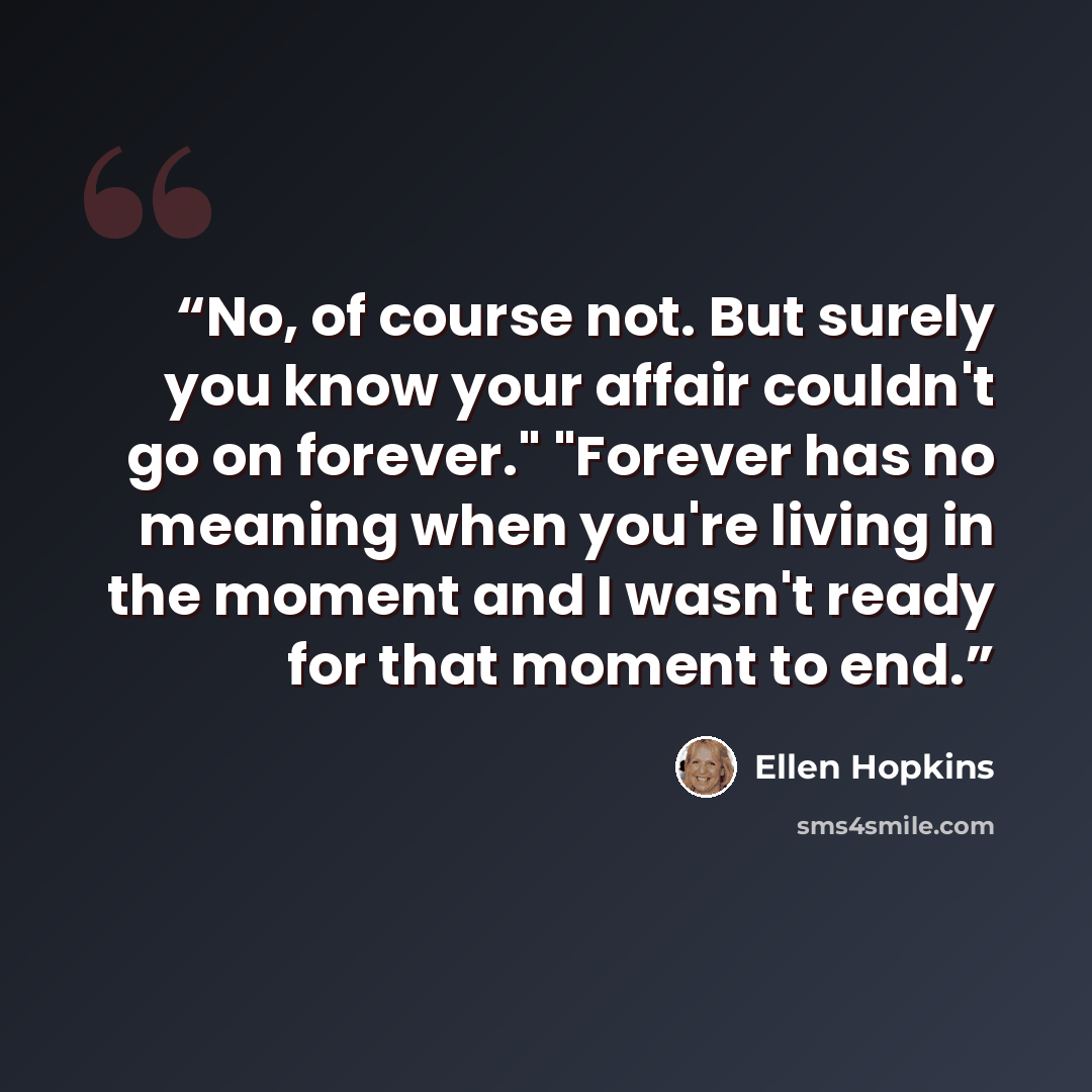 “No, of course not. But surely you know your affair couldn't go on forever." "Forever has no meaning when you're living in the moment and I wasn't ready for that moment to end.” quote by Ellen Hopkins
