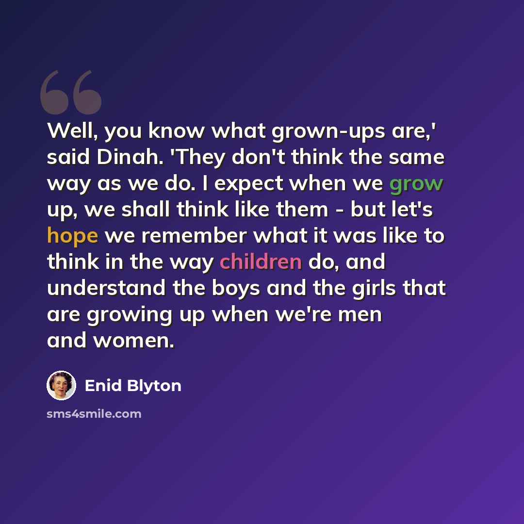 “Well, you know what grown-ups are,' said Dinah. 'They don't think the same way as we do. I expect when we grow up, we shall think like them - but let's hope we remember what it was like to think in the way children do, and understand the boys and the girls that are growing up when we're men and…” quote by Enid Blyton