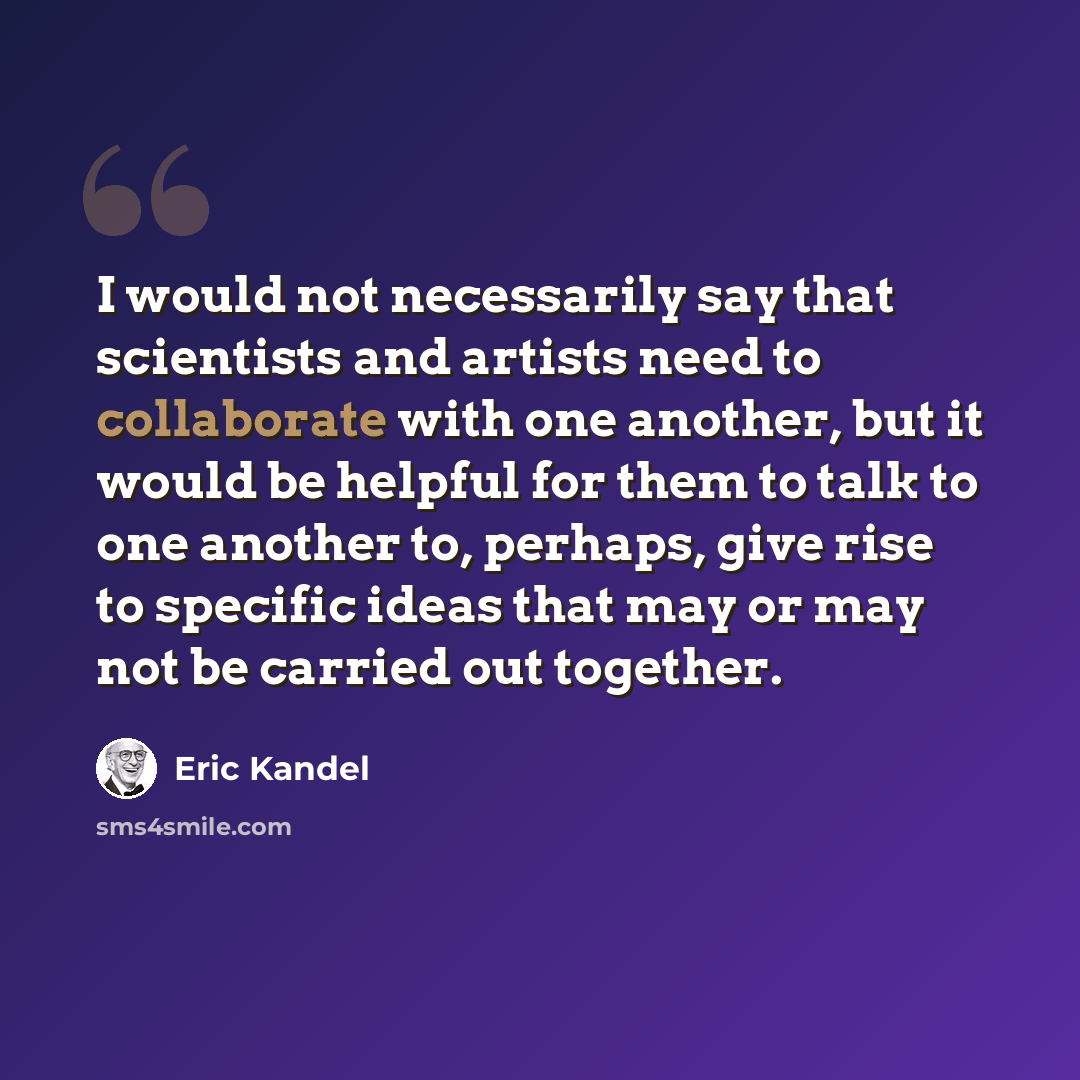 “I would not necessarily say that scientists and artists need to collaborate with one another, but it would be helpful for them to talk to one another to, perhaps, give rise to specific ideas that may or may not be carried out together.” quote by Eric Kandel