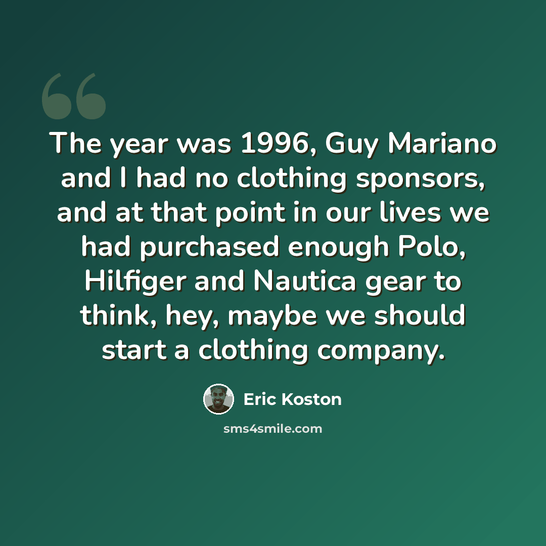 “The year was 1996, Guy Mariano and I had no clothing sponsors, and at that point in our lives we had purchased enough Polo, Hilfiger and Nautica gear to think, hey, maybe we should start a clothing company.” quote by Eric Koston