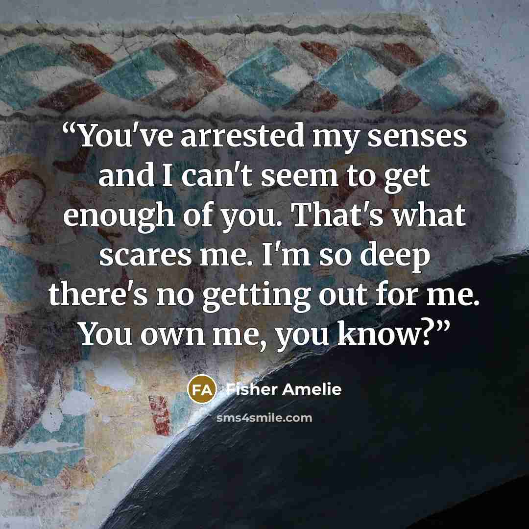 “You've arrested my senses and I can't seem to get enough of you. That's what scares me. I'm so deep there's no getting out for me. You own me, you know?” quote by Fisher Amelie