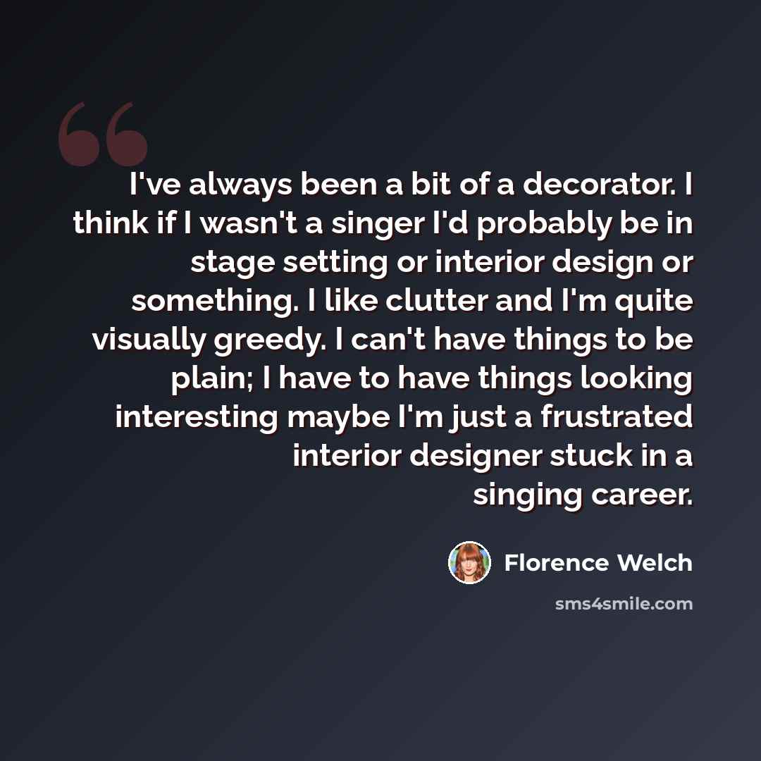 “I've always been a bit of a decorator. I think if I wasn't a singer I'd probably be in stage setting or interior design or something. I like clutter and I'm quite visually greedy. I can't have things to be plain; I have to have things looking interesting maybe I'm just a frustrated interior…” quote by Florence Welch