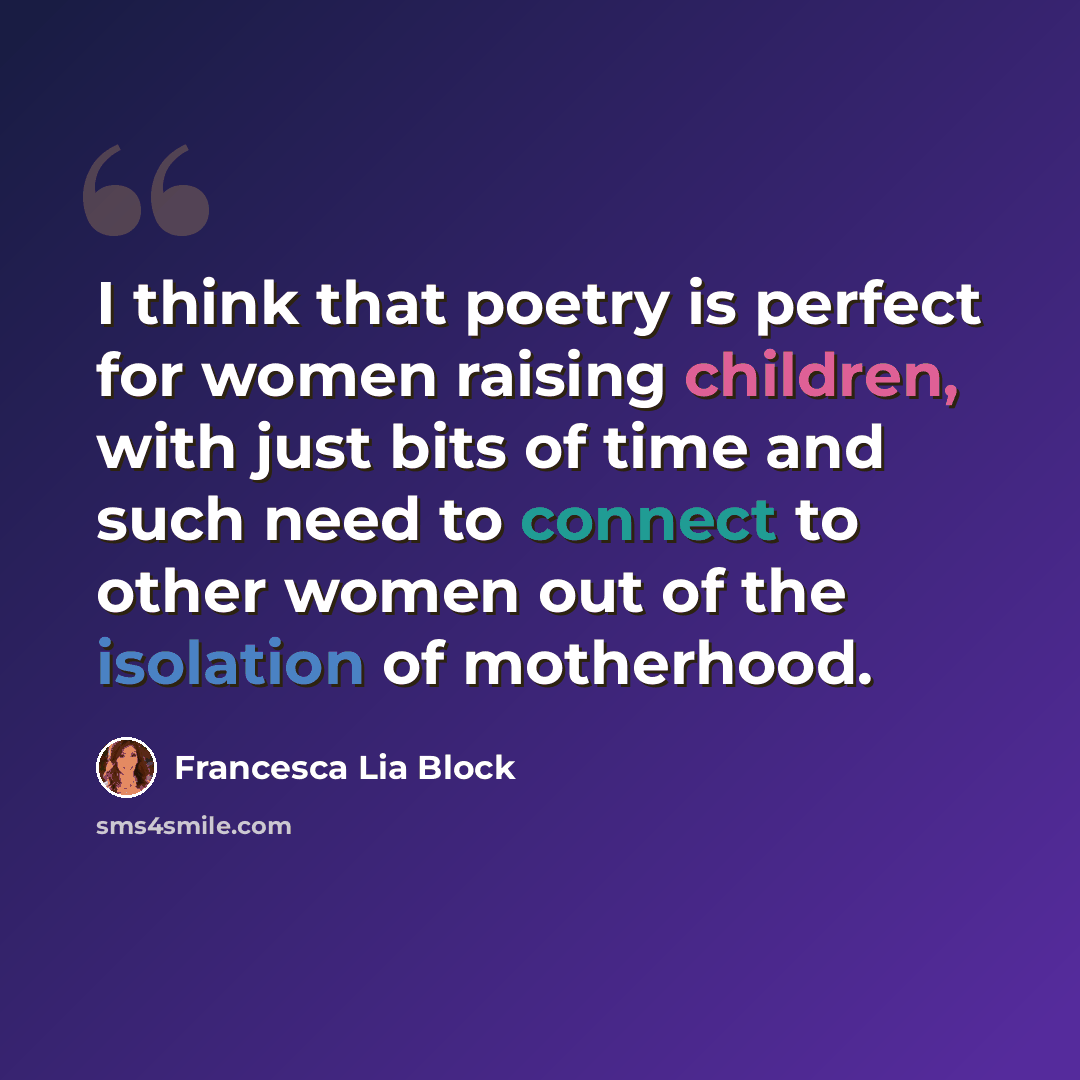 “I think that poetry is perfect for women raising children, with just bits of time and such need to connect to other women out of the isolation of motherhood.” quote by Francesca Lia Block