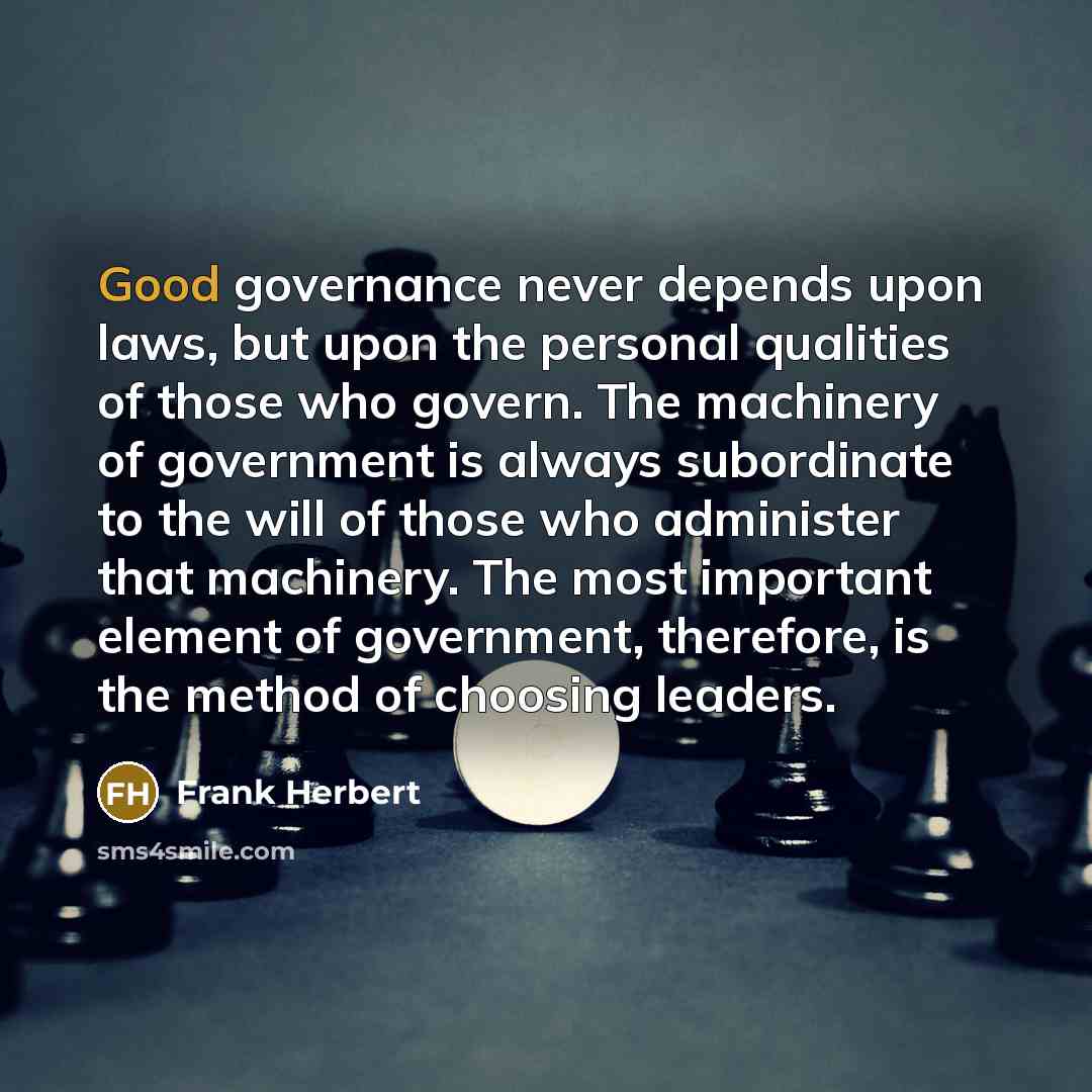 “Good governance never depends upon laws, but upon the personal qualities of those who govern. The machinery of government is always subordinate to the will of those who administer that machinery. The most important element of government, therefore, is the method of choosing leaders.” quote by Frank Herbert