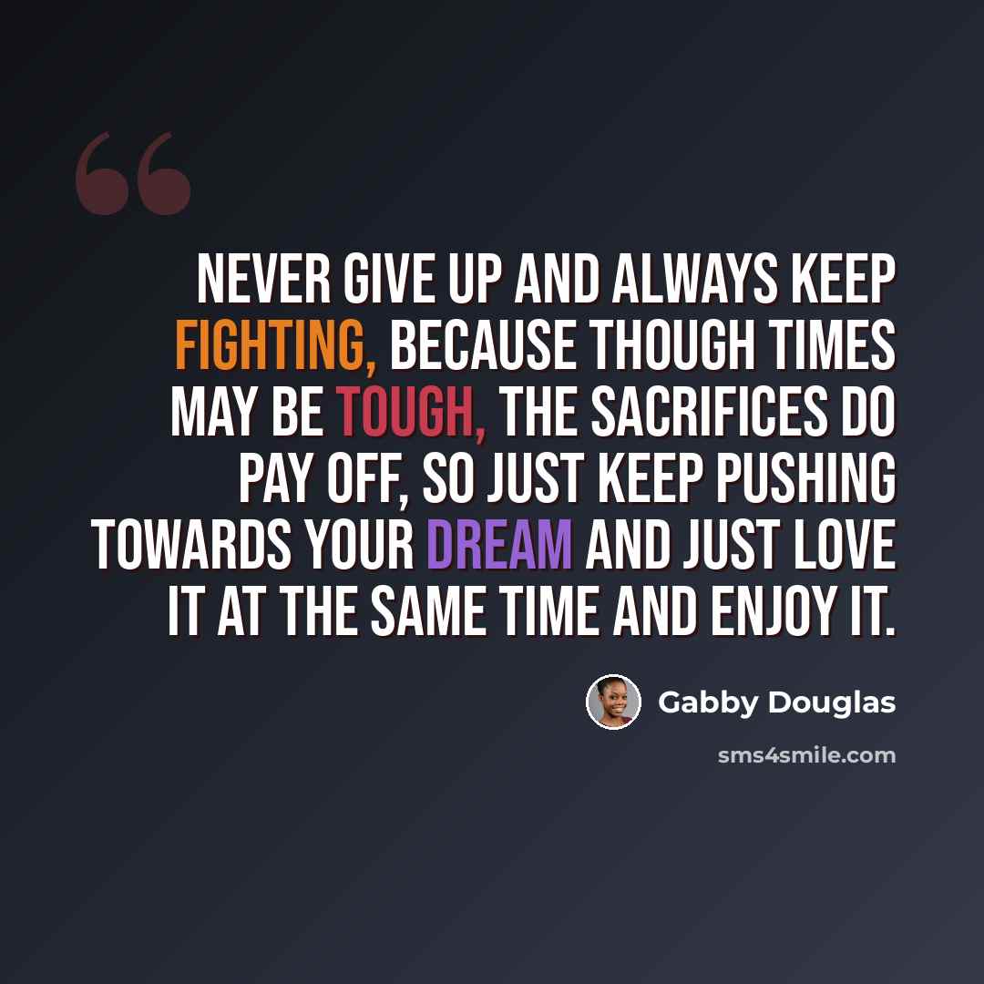“Never give up and always keep fighting, because though times may be tough, the sacrifices do pay off, so just keep pushing towards your dream and just love it at the same time and enjoy it.” quote by Gabby Douglas