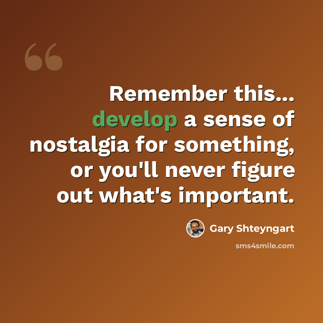 “Remember this... develop a sense of nostalgia for something, or you'll never figure out what's important.” quote by Gary Shteyngart