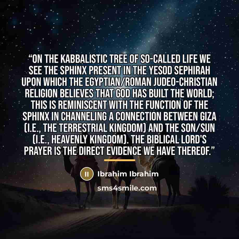 “On the kabbalistic tree of so-called life we see the Sphinx present in the Yesod Sephirah upon which the Egyptian/Roman Judeo-Christian religion believes that god has built the world; this is reminiscent with the function of the Sphinx in channeling a connection between Giza (i.e., the terrestrial…” quote by Ibrahim Ibrahim
