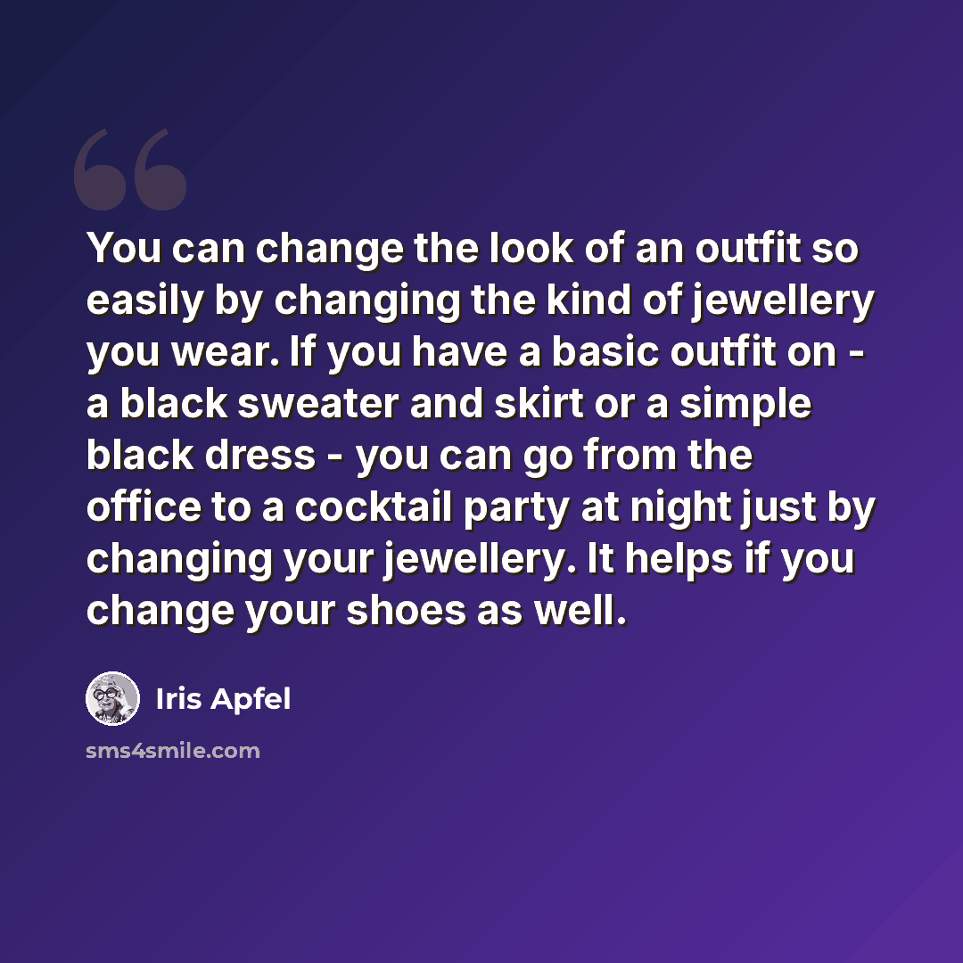 “You can change the look of an outfit so easily by changing the kind of jewellery you wear. If you have a basic outfit on - a black sweater and skirt or a simple black dress - you can go from the office to a cocktail party at night just by changing your jewellery. It helps if you change your shoes…” quote by Iris Apfel