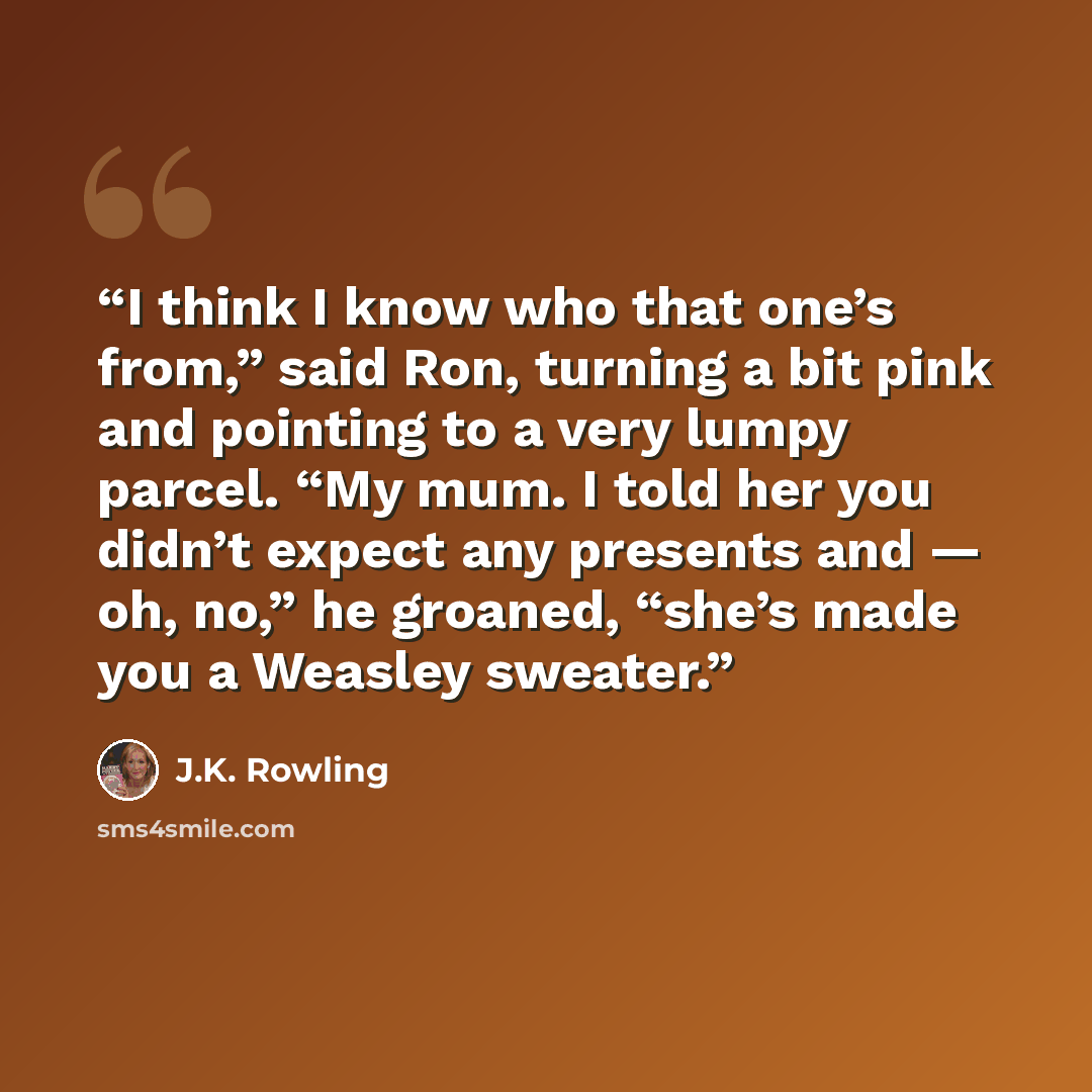 “I think I know who that one’s from,” said Ron, turning a bit pink and pointing to a very lumpy parcel. “My mum. I told her you didn’t expect any presents and — oh, no,” he groaned, “she’s made you a Weasley sweater.” quote by J.K. Rowling