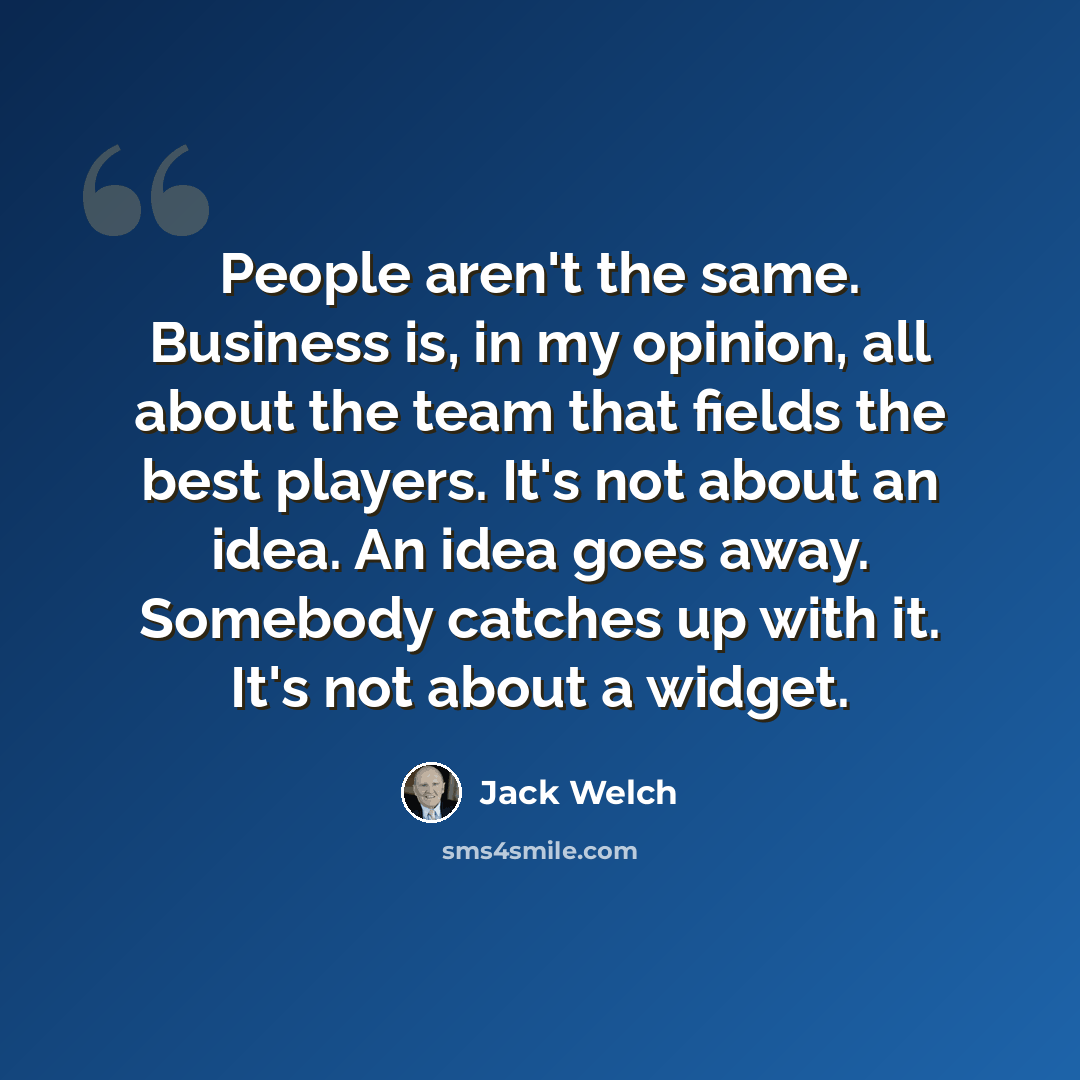 “People aren't the same. Business is, in my opinion, all about the team that fields the best players. It's not about an idea. An idea goes away. Somebody catches up with it. It's not about a widget.” quote by Jack Welch