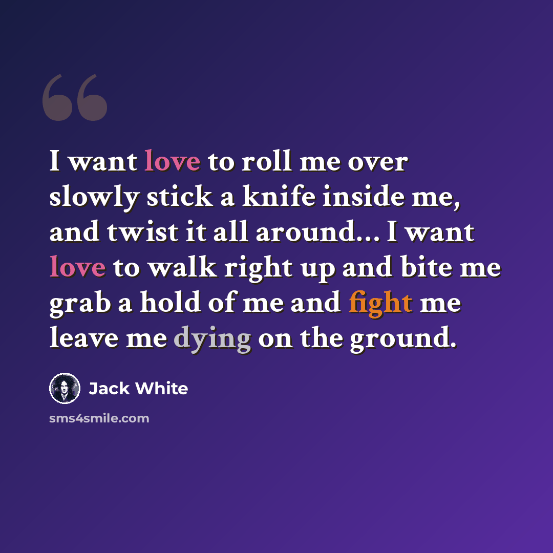 “I want love to roll me over slowly stick a knife inside me, and twist it all around… I want love to walk right up and bite me grab a hold of me and fight me leave me dying on the ground.” quote by Jack White