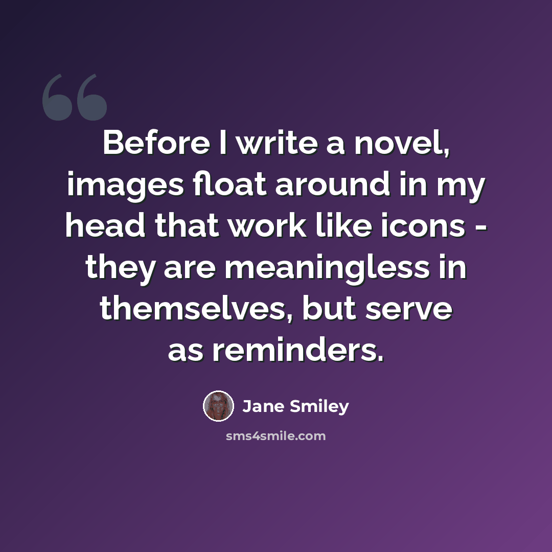 “Before I write a novel, images float around in my head that work like icons - they are meaningless in themselves, but serve as reminders.” quote by Jane Smiley