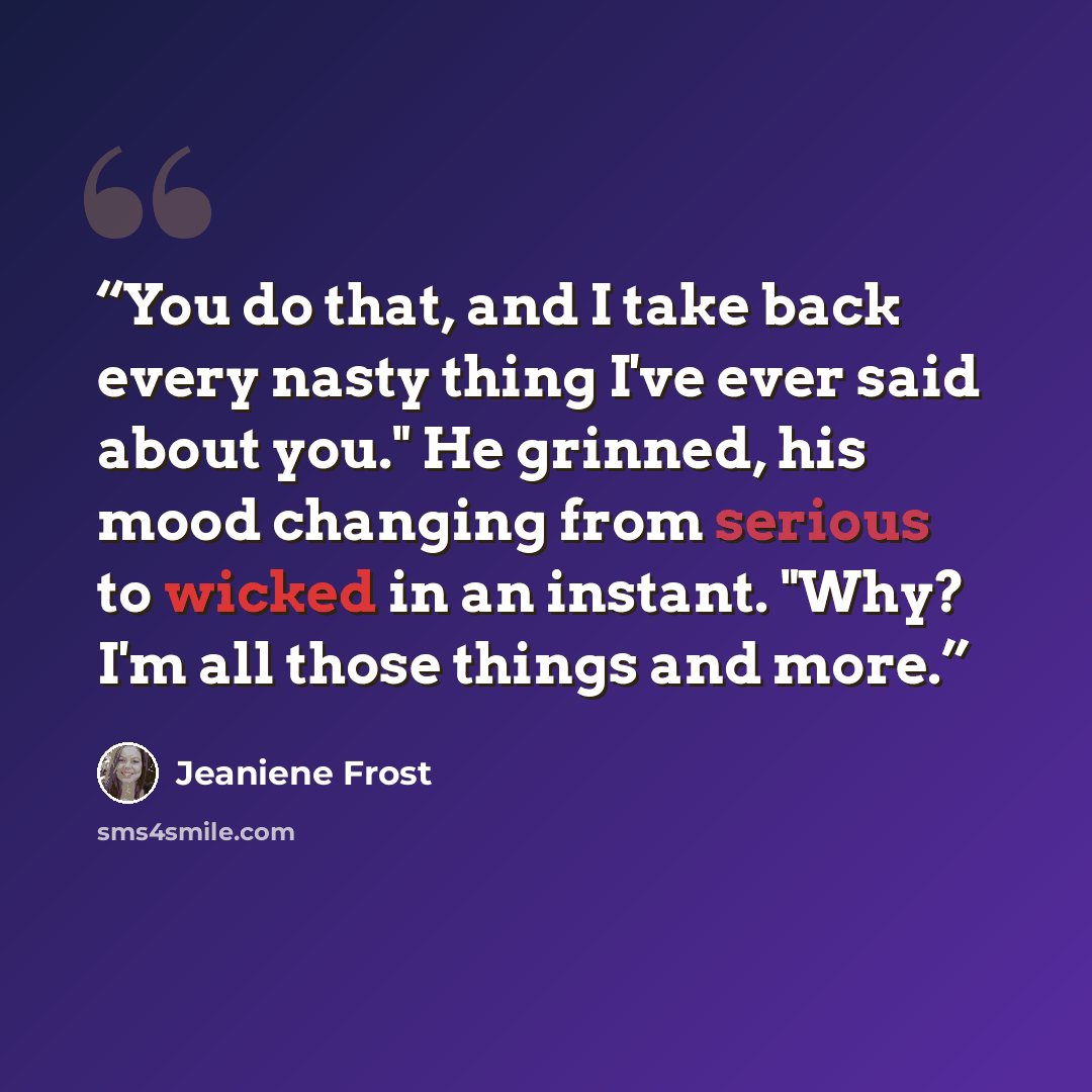 “You do that, and I take back every nasty thing I've ever said about you." He grinned, his mood changing from serious to wicked in an instant. "Why? I'm all those things and more.” quote by Jeaniene Frost