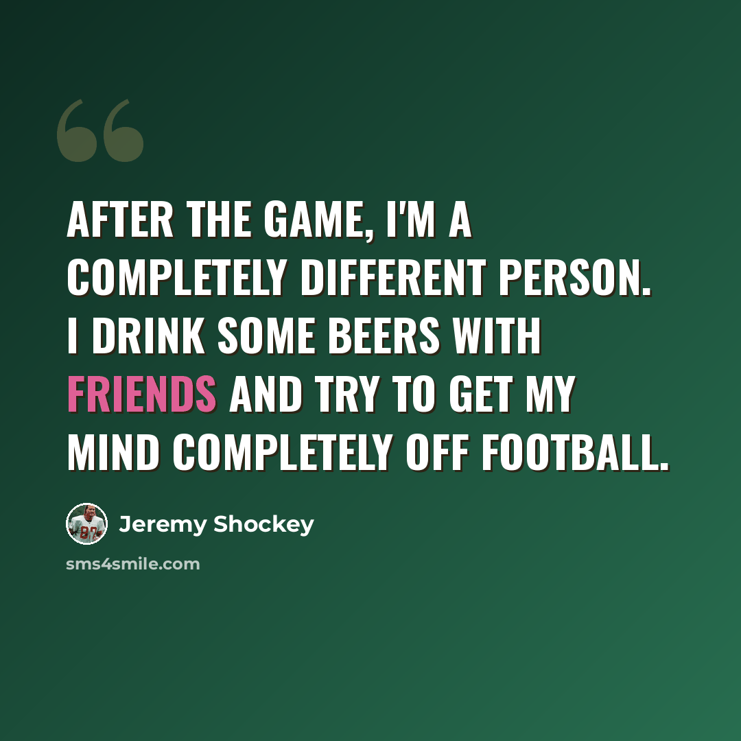 “After the game, I'm a completely different person. I drink some beers with friends and try to get my mind completely off football.” quote by Jeremy Shockey