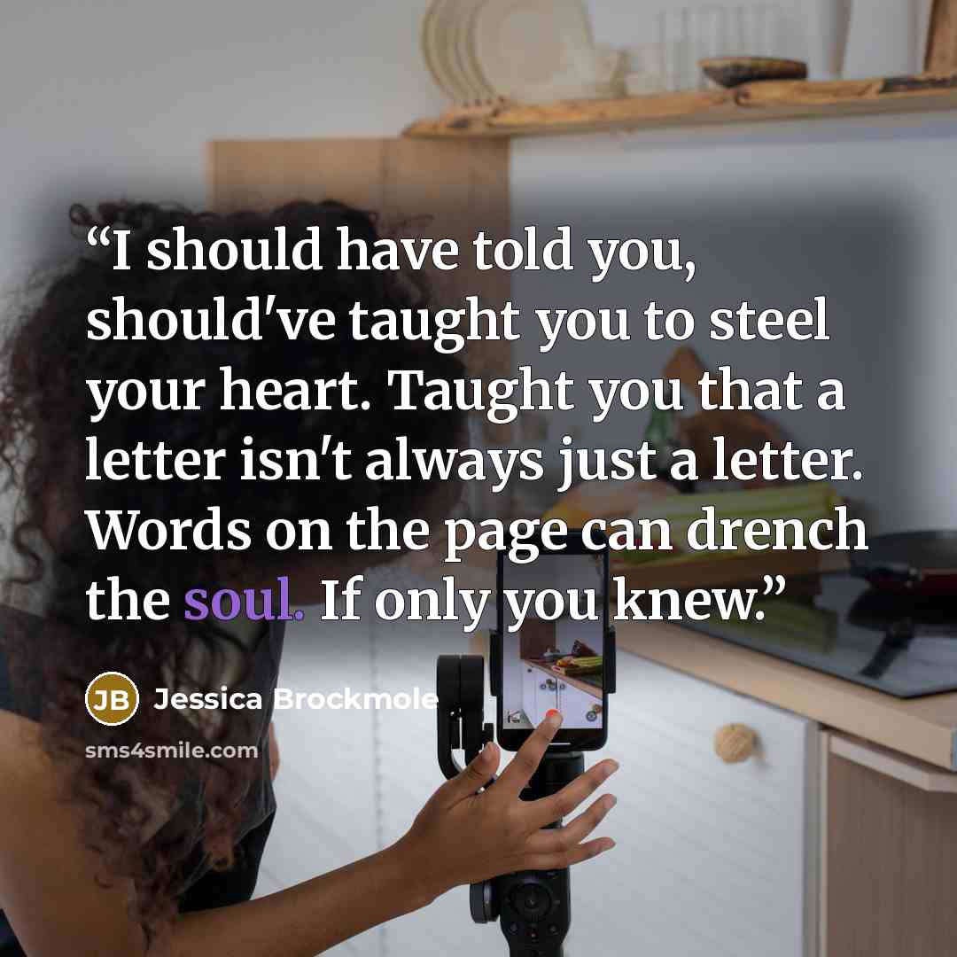 “I should have told you, should've taught you to steel your heart. Taught you that a letter isn't always just a letter. Words on the page can drench the soul. If only you knew.” quote by Jessica Brockmole