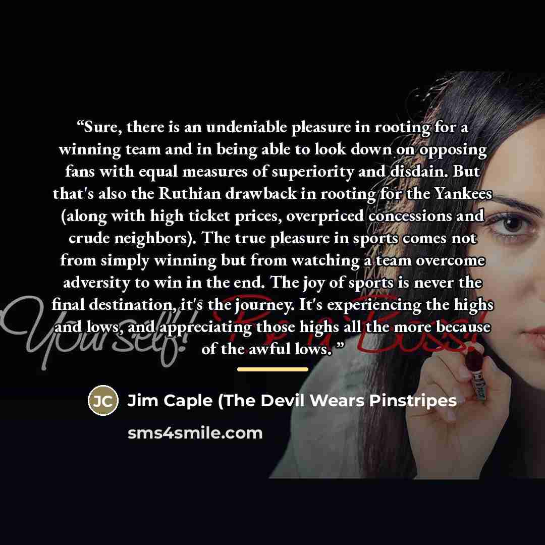 “Sure, there is an undeniable pleasure in rooting for a winning team and in being able to look down on opposing fans with equal measures of superiority and disdain. But that's also the Ruthian drawback in rooting for the Yankees (along with high ticket prices, overpriced concessions and crude…” quote by Jim Caple (The Devil Wears Pinstripes