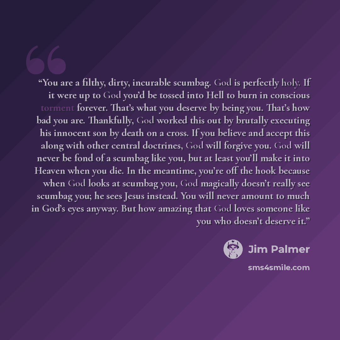 “You are a filthy, dirty, incurable scumbag. God is perfectly holy. If it were up to God you’d be tossed into Hell to burn in conscious torment forever. That’s what you deserve by being you. That’s how bad you are. Thankfully, God worked this out by brutally executing his innocent son by death on a…” quote by Jim Palmer