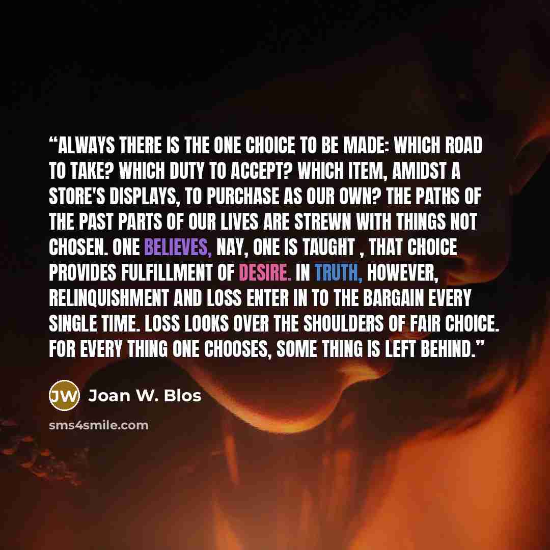 “Always there is the one choice to be made: which road to take? which duty to accept? which item, amidst a store's displays, to purchase as our own? The paths of the past parts of our lives are strewn with things not chosen. One believes, nay, one is taught , that choice provides fulfillment of…” quote by Joan W. Blos