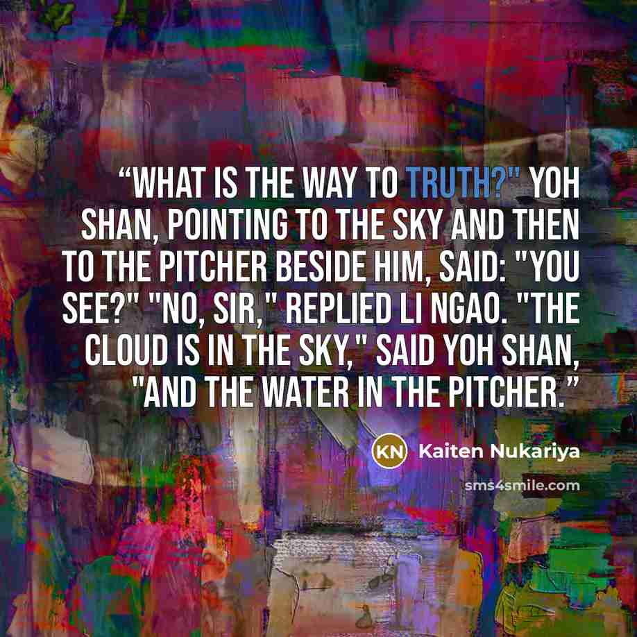 “What is the way to truth?" Yoh Shan, pointing to the sky and then to the pitcher beside him, said: "You see?" "No, sir," replied Li Ngao. "The cloud is in the sky," said Yoh Shan, "and the water in the pitcher.” quote by Kaiten Nukariya