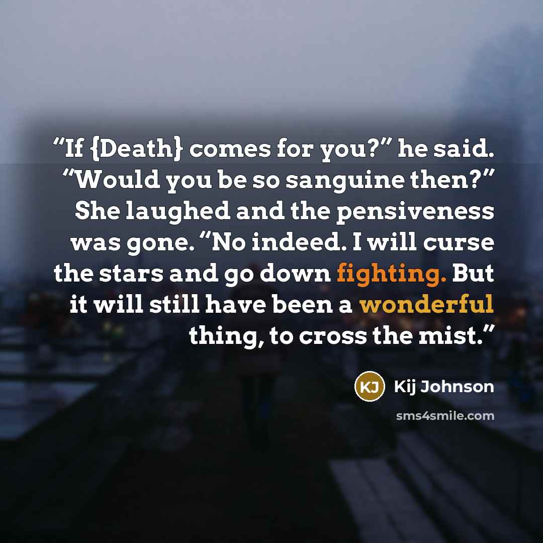 “If {Death} comes for you?” he said. “Would you be so sanguine then?” She laughed and the pensiveness was gone. “No indeed. I will curse the stars and go down fighting. But it will still have been a wonderful thing, to cross the mist.” quote by Kij Johnson