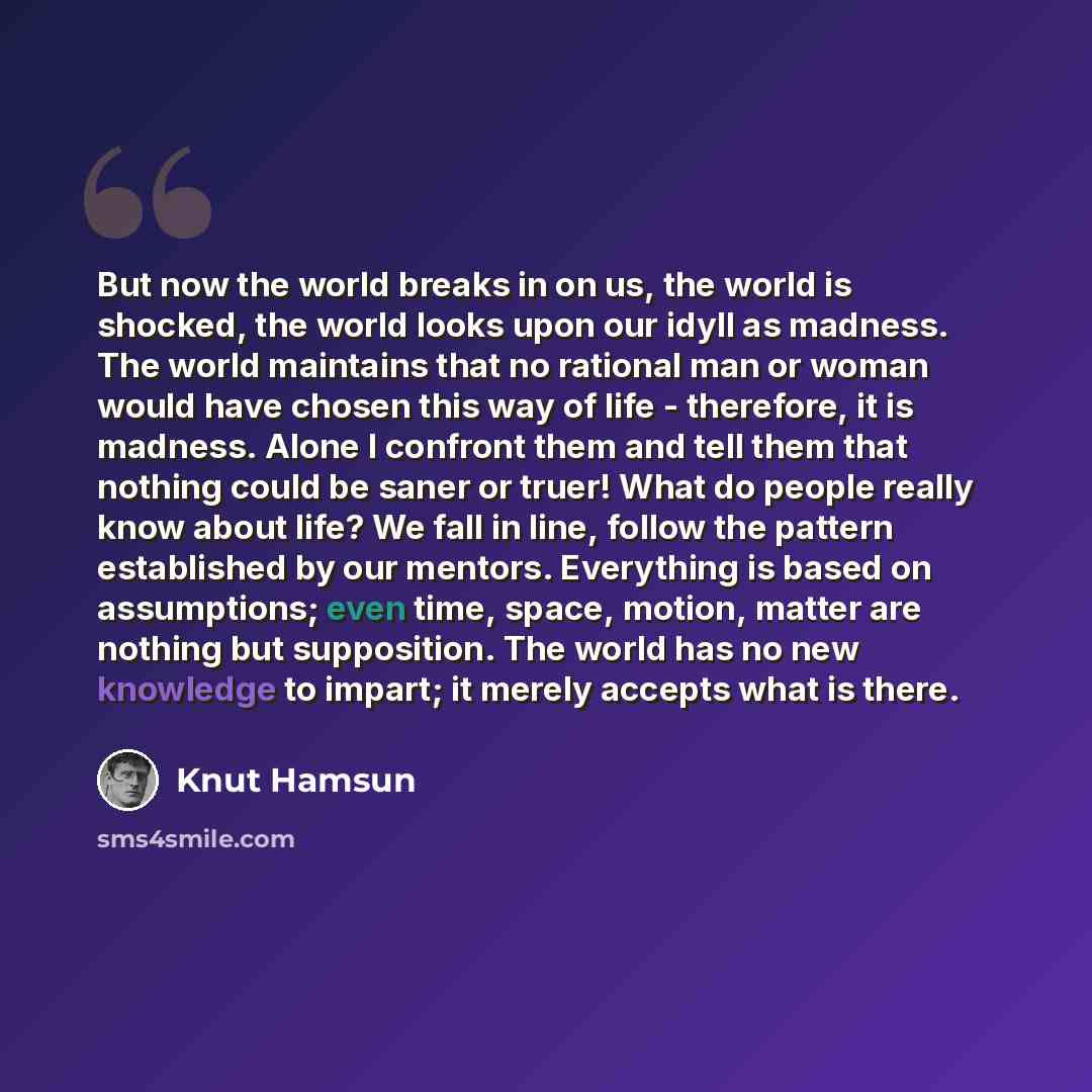“But now the world breaks in on us, the world is shocked, the world looks upon our idyll as madness. The world maintains that no rational man or woman would have chosen this way of life - therefore, it is madness. Alone I confront them and tell them that nothing could be saner or truer! What do…” quote by Knut Hamsun