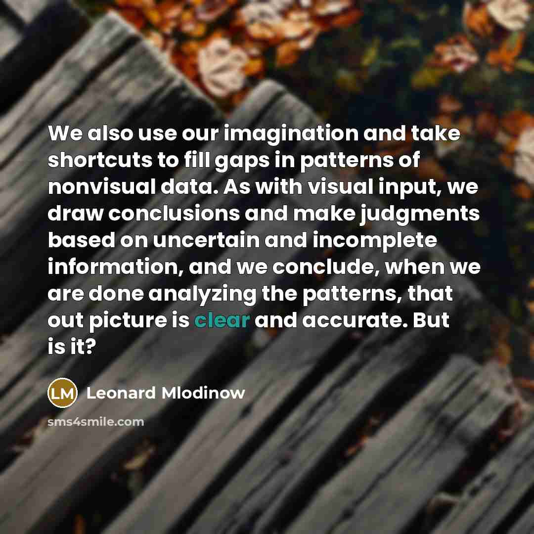 “We also use our imagination and take shortcuts to fill gaps in patterns of nonvisual data. As with visual input, we draw conclusions and make judgments based on uncertain and incomplete information, and we conclude, when we are done analyzing the patterns, that out picture is clear and accurate…” quote by Leonard Mlodinow