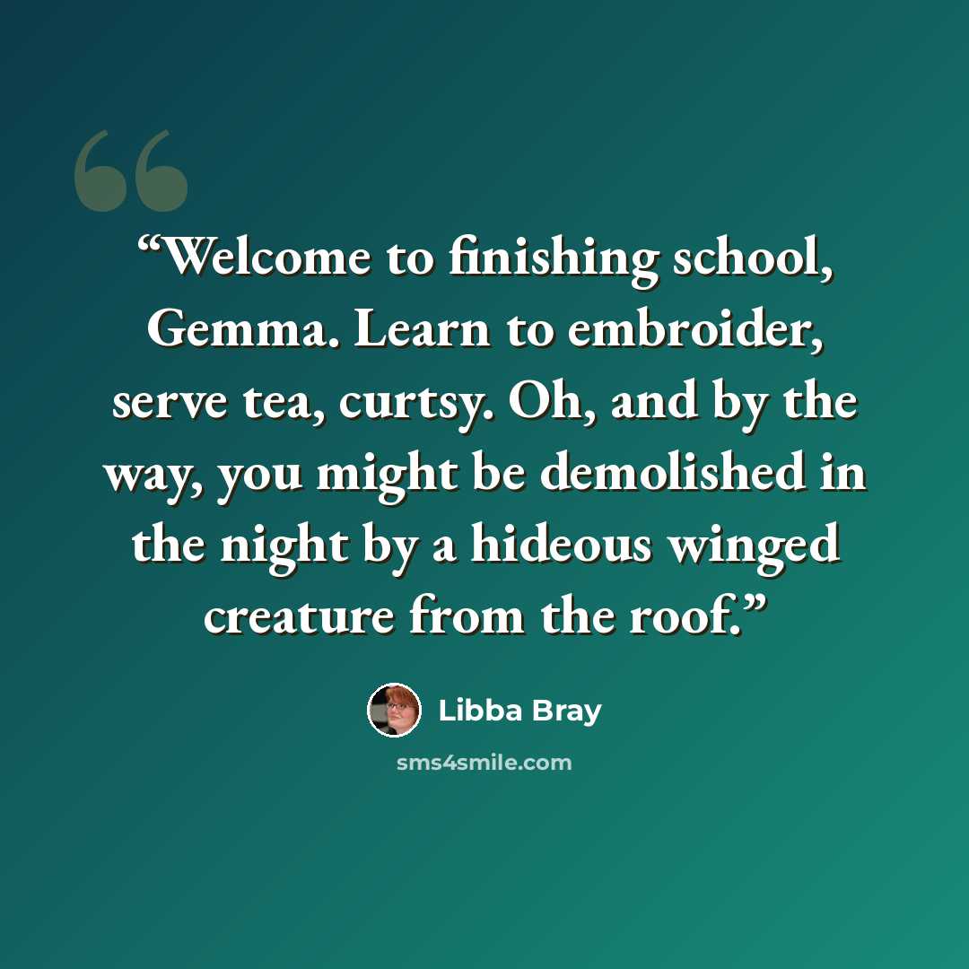 “Welcome to finishing school, Gemma. Learn to embroider, serve tea, curtsy. Oh, and by the way, you might be demolished in the night by a hideous winged creature from the roof.” quote by Libba Bray