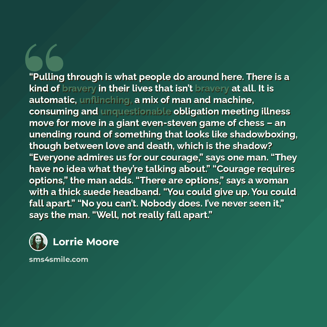 “Pulling through is what people do around here. There is a kind of bravery in their lives that isn’t bravery at all. It is automatic, unflinching, a mix of man and machine, consuming and unquestionable obligation meeting illness move for move in a giant even-steven game of chess – an unending round…” quote by Lorrie Moore