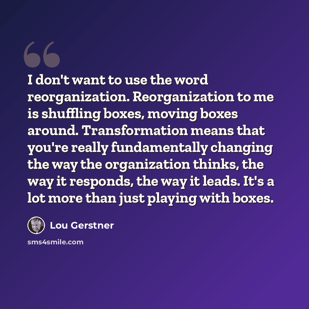 “I don't want to use the word reorganization. Reorganization to me is shuffling boxes, moving boxes around. Transformation means that you're really fundamentally changing the way the organization thinks, the way it responds, the way it leads. It's a lot more than just playing with boxes.” quote by Lou Gerstner