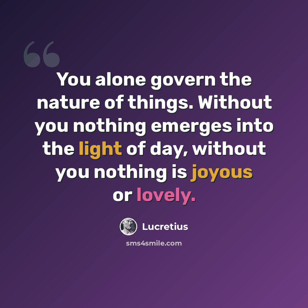 “You alone govern the nature of things. Without you nothing emerges into the light of day, without you nothing is joyous or lovely.” quote by Lucretius