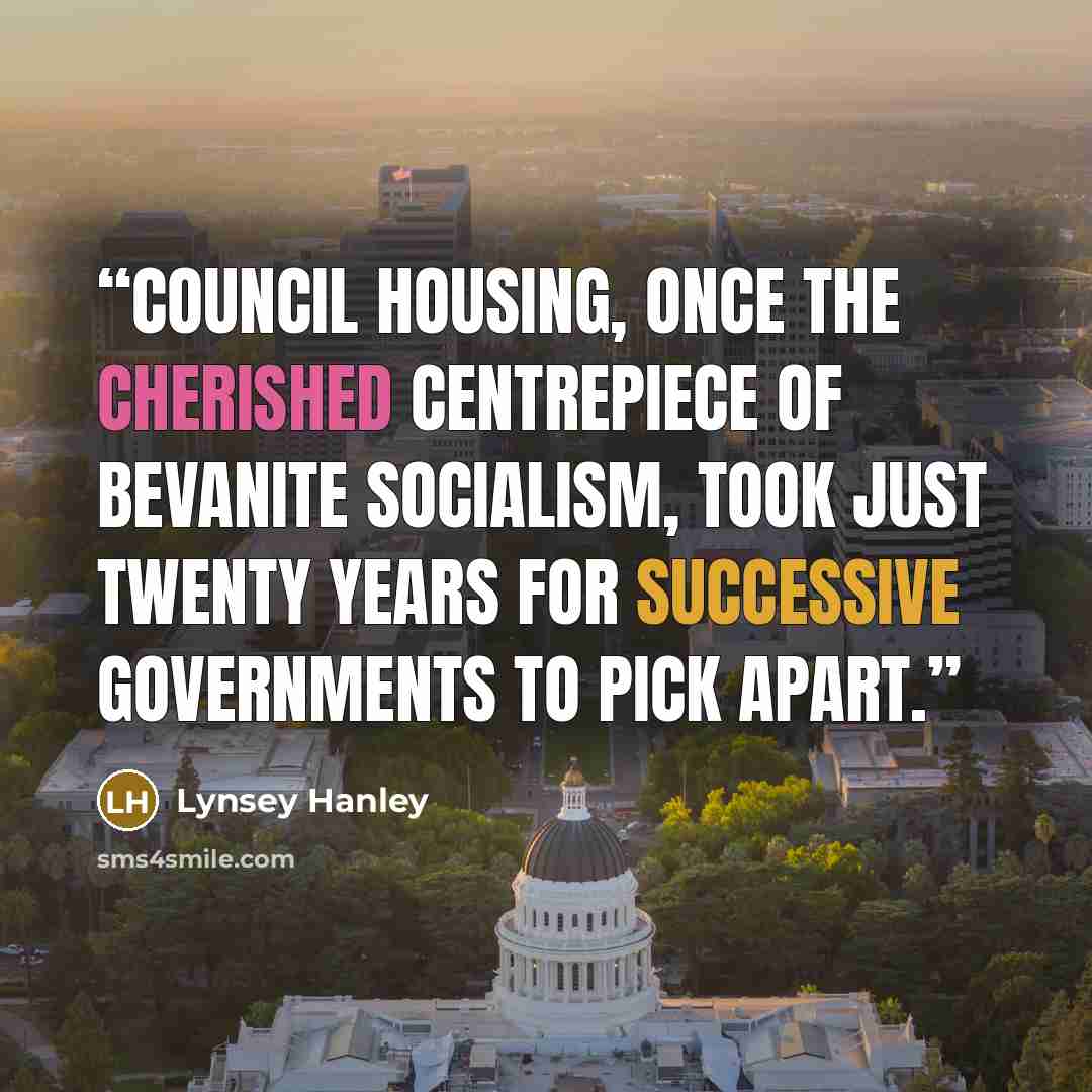 “Council housing, once the cherished centrepiece of Bevanite socialism, took just twenty years for successive governments to pick apart.” quote by Lynsey Hanley