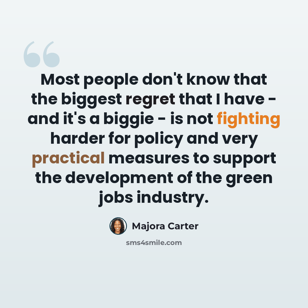 “Most people don't know that the biggest regret that I have - and it's a biggie - is not fighting harder for policy and very practical measures to support the development of the green jobs industry.” quote by Majora Carter