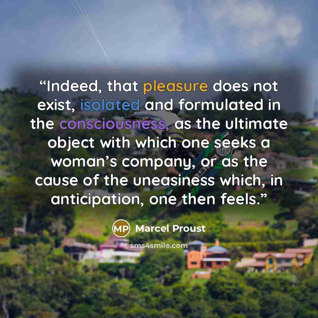 “Indeed, that pleasure does not exist, isolated and formulated in the consciousness, as the ultimate object with which one seeks a woman’s company, or as the cause of the uneasiness which, in anticipation, one then feels.” quote by Marcel Proust