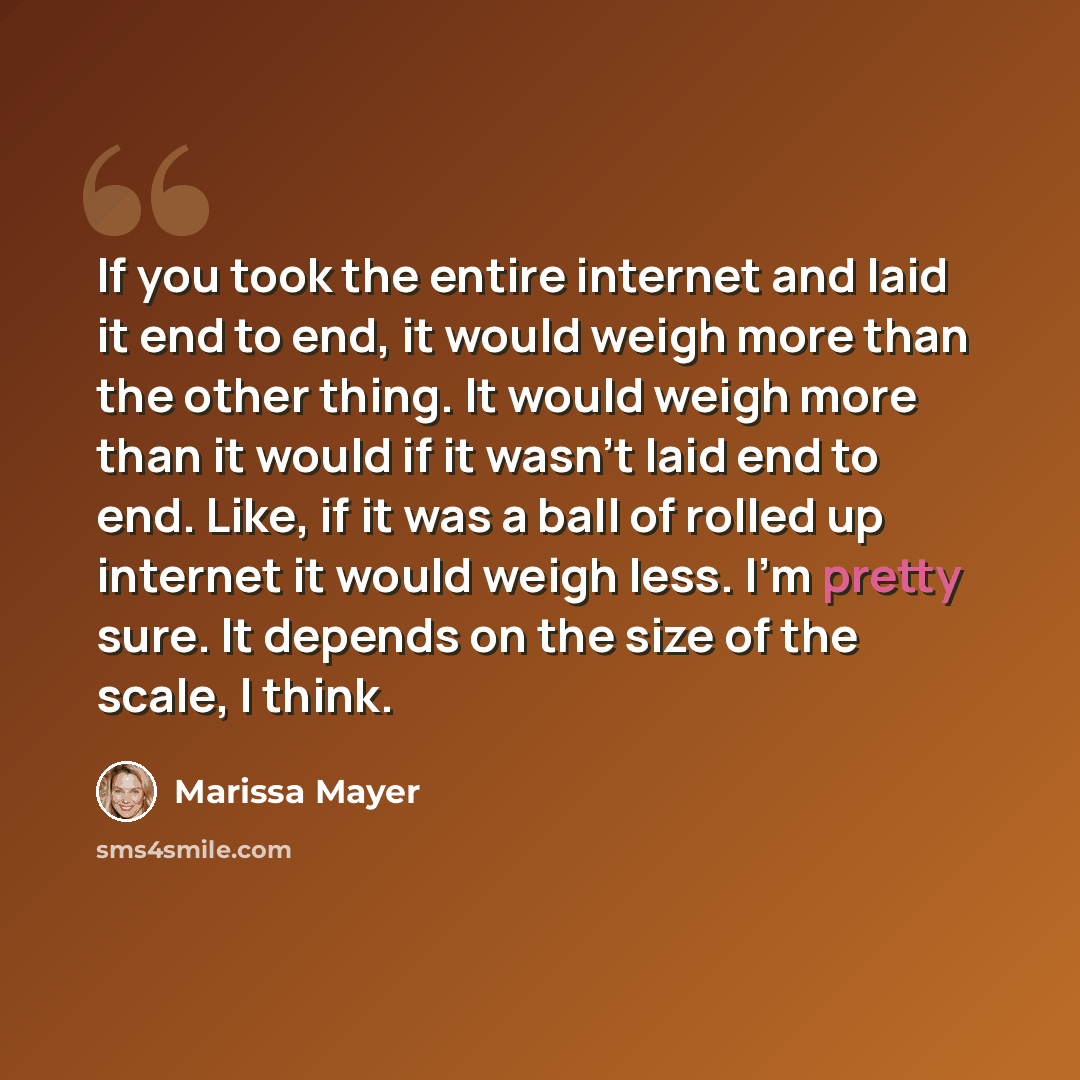 “If you took the entire internet and laid it end to end, it would weigh more than the other thing. It would weigh more than it would if it wasn't laid end to end. Like, if it was a ball of rolled up internet it would weigh less. I'm pretty sure. It depends on the size of the scale, I think.” quote by Marissa Mayer