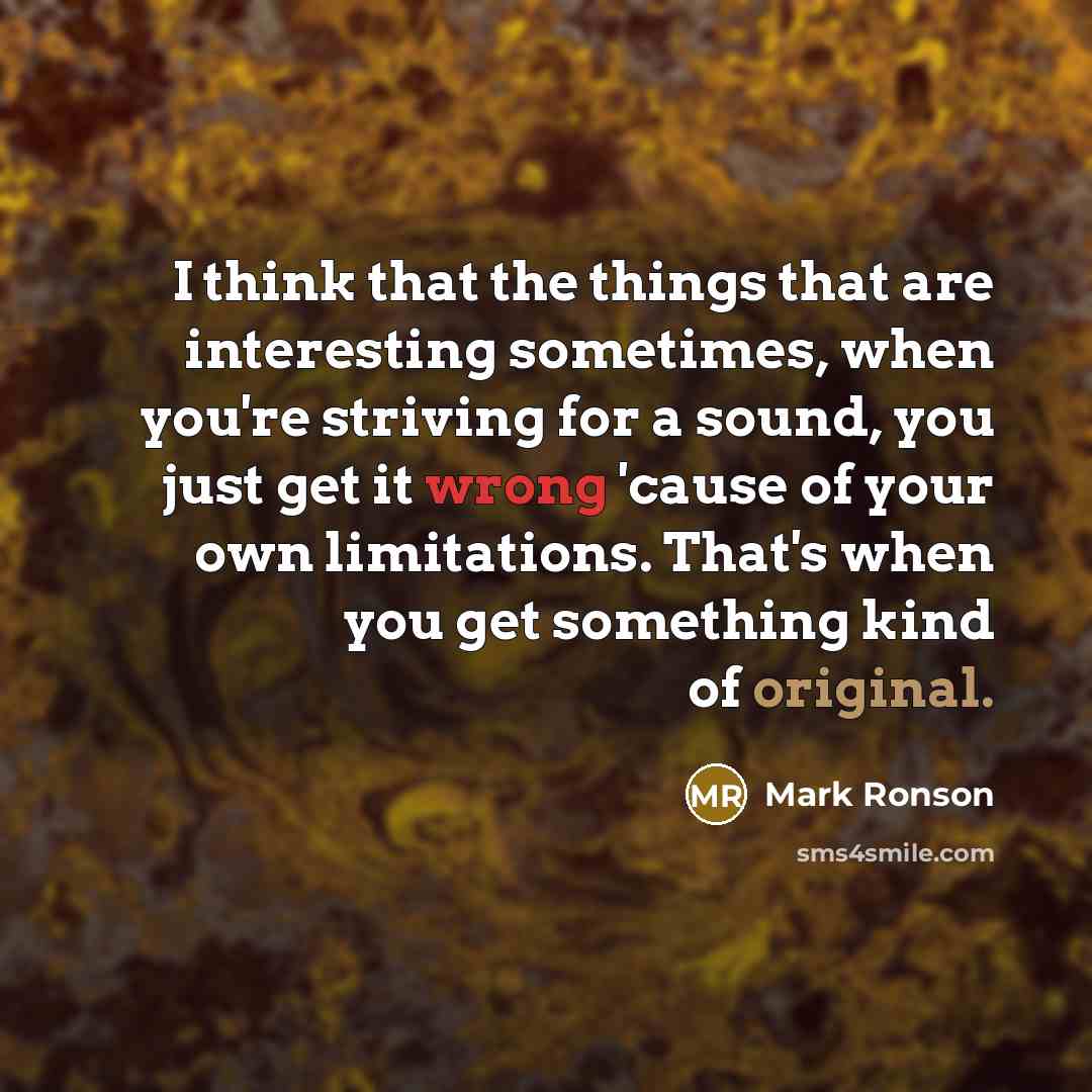 “I think that the things that are interesting sometimes, when you're striving for a sound, you just get it wrong 'cause of your own limitations. That's when you get something kind of original.” quote by Mark Ronson