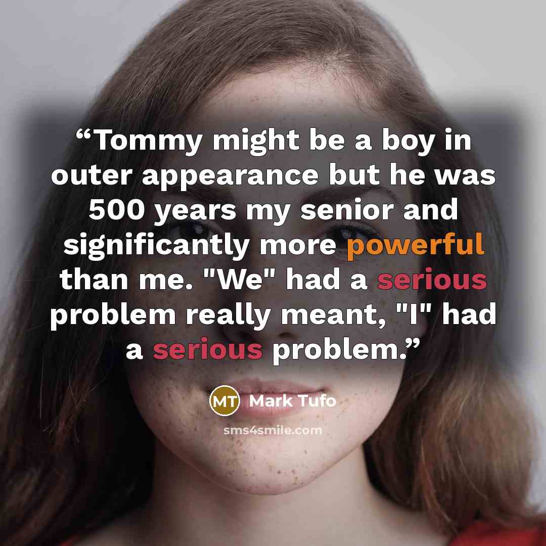 “Tommy might be a boy in outer appearance but he was 500 years my senior and significantly more powerful than me. "We" had a serious problem really meant, "I" had a serious problem.” quote by Mark Tufo