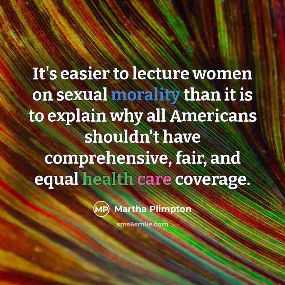 “It's easier to lecture women on sexual morality than it is to explain why all Americans shouldn't have comprehensive, fair, and equal health care coverage.” quote by Martha Plimpton