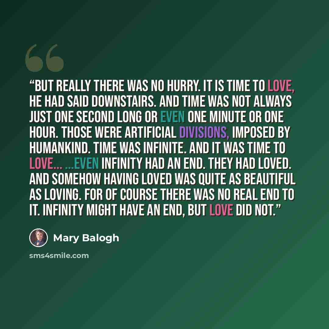 “But really there was no hurry. It is time to love, he had said downstairs. And time was not always just one second long or even one minute or one hour. Those were artificial divisions, imposed by humankind. Time was infinite. And it was time to love... ...Even infinity had an end. They had loved…” quote by Mary Balogh