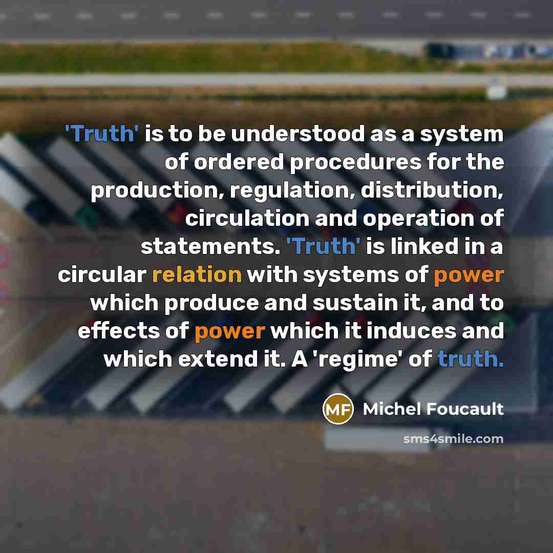 “'Truth' is to be understood as a system of ordered procedures for the production, regulation, distribution, circulation and operation of statements. 'Truth' is linked in a circular relation with systems of power which produce and sustain it, and to effects of power which it induces and which…” quote by Michel Foucault