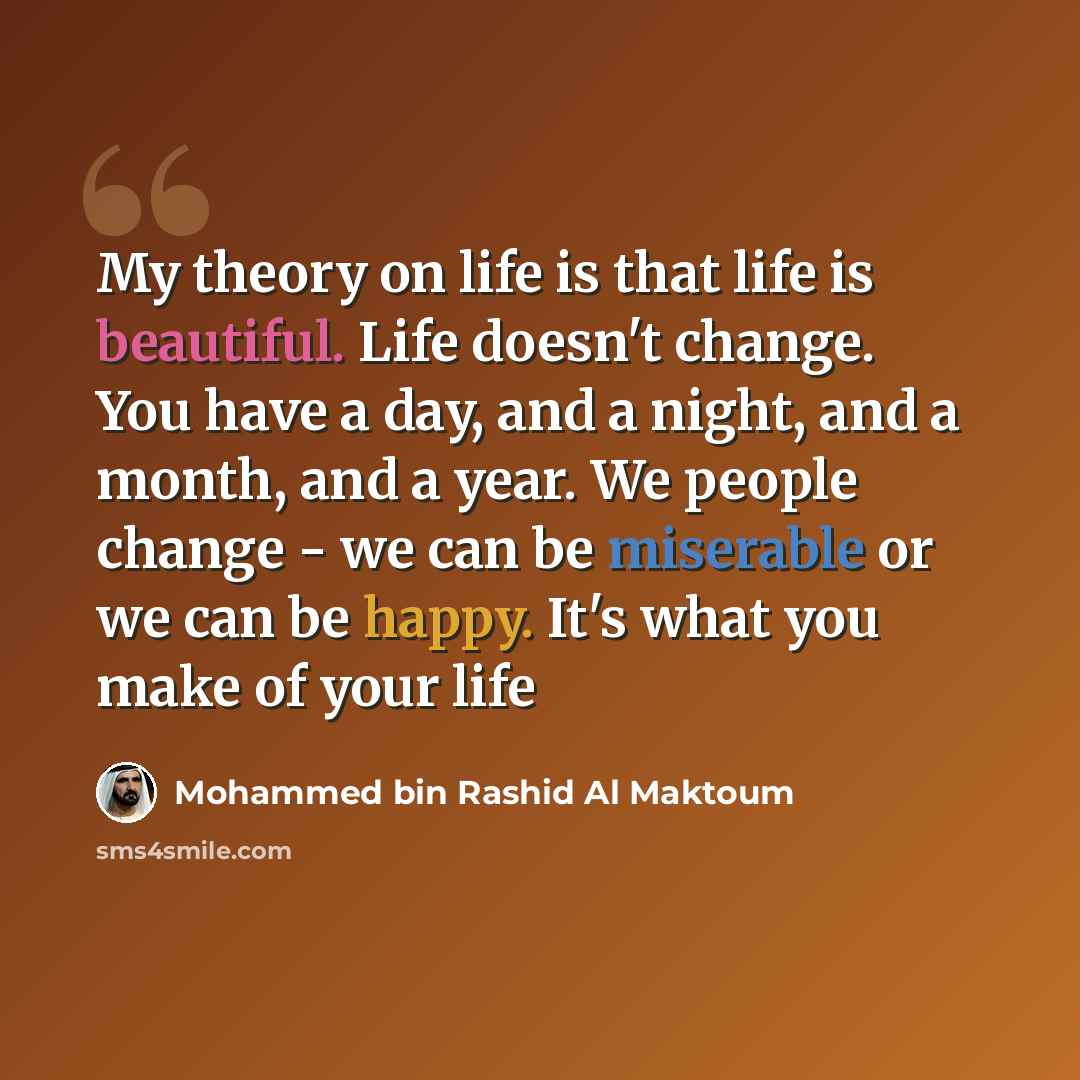 “My theory on life is that life is beautiful. Life doesn't change. You have a day, and a night, and a month, and a year. We people change - we can be miserable or we can be happy. It's what you make of your life” quote by Mohammed bin Rashid Al Maktoum