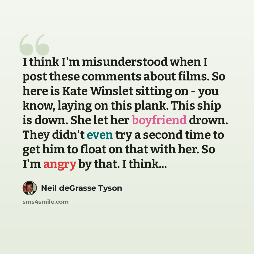 “I think I'm misunderstood when I post these comments about films. So here is Kate Winslet sitting on - you know, laying on this plank. This ship is down. She let her boyfriend drown. They didn't even try a second time to get him to float on that with her. So I'm angry by that. I think...” quote by Neil deGrasse Tyson