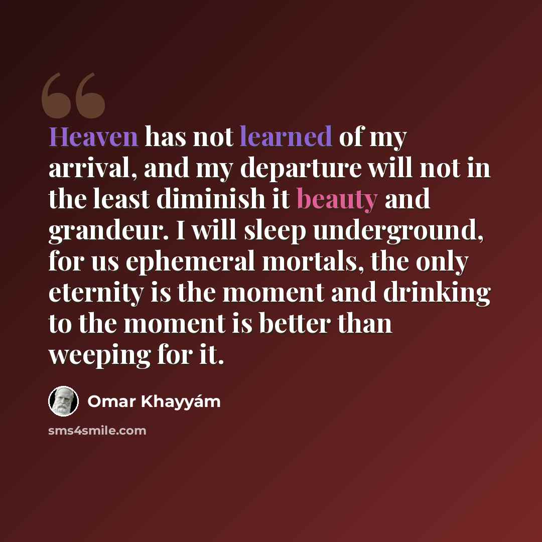 “Heaven has not learned of my arrival, and my departure will not in the least diminish it beauty and grandeur. I will sleep underground, for us ephemeral mortals, the only eternity is the moment and drinking to the moment is better than weeping for it.” quote by Omar Khayyam