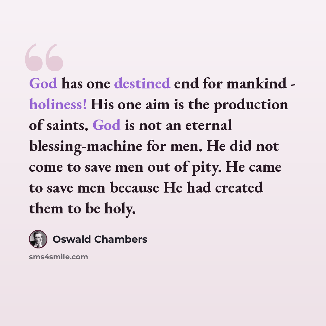 “God has one destined end for mankind - holiness! His one aim is the production of saints. God is not an eternal blessing-machine for men. He did not come to save men out of pity. He came to save men because He had created them to be holy.” quote by Oswald Chambers
